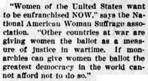 "Women of the United States want to be enfranchised NOW," says the National American Woman Suffrage Association. "Other countries at war are giving women the ballot as a measure of justice in wartime. If monarchies can give women the ballot the greatest democracy in the world cannot afford not to do so."