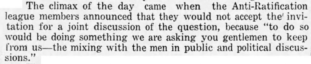 The climax of the day came when the Anti-Ratification league members announced that they would not accept the invitation for a joint discussion of the question, because "to do so would be doing something we are asking you gentlemen to keep from us -- the mixing with the men in public and political discussions."