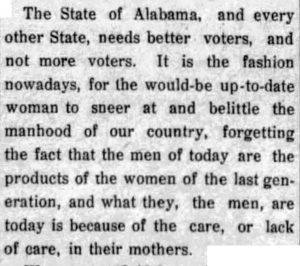 The State of Alabama, and every other State, needs better voters, and not more voters. It is the fashion nowadays, for the would-be up-to-date woman to sneer at and belittle the manhood of our country, forgetting the fact that the men of today are the products of the women of the last generation, and what they, the men, are today is because of the care, or lack of care, in their mothers.