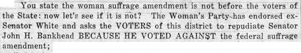 You state the woman suffrage amendment is not before the voters of the State: now let's see if it is not? The Woman's Party has endorsed ex-Senator White and asks the VOTERS of this district to repudiate Senator John H. Bankhead BECAUSE HE VOTED AGAINST the federal suffrage amendment…