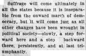 Suffrage will come ultimately in all the states because it is inseparable from the onward march of democracy, but it will come just as all other changes have been wrought in political society -- slowly, a step forward here and a step backward there, persistently, and at last triumphantly.