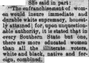 "The enfranchisement of women would insure immediate and durable white supremacy, honestly attained; for, upon unquestionable authority, it is stated that in every Southern State but one, there are more educated women than all the illiterate voters, white and black, native and foreign, combined."