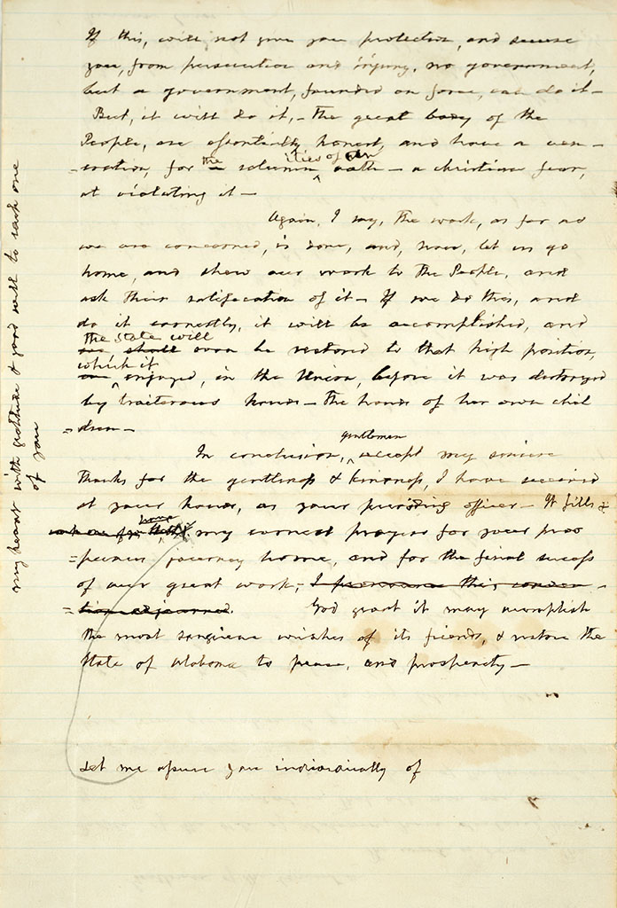 Page two of handwritten document, text as follows: If this will not give you protection and secure you from persecution and injury no governement but a government founded on force can do it. But it will do it, the great body of the People, are essentially honest, and have a convention for the solemnities of an oath, a Christian fear at violating it. Again I say, the work, as far as we are concerned, is done and now, let us go home and show our work to the People, and ask their satisfaction of it. If we do this and do it correctly, it will be accomplished and the state will ever be restored to that high position which it enjoyed in the Union before it was destroyed by traitorous hands. The hands of her own children. In conclusion, gentlemen, accept my sincere thanks for the gentleness and kindness I have received at your hands, as your presiding officer. Let me assure you individually of my earnest prayers for your prosperous journey home and for the final success of our great work. God grant it may accomplish the most sanguine wishes of its friends and restore the State of Alabama to peace and prosperity. Text written in the margin: My heart with gratitude and good will to each one of you